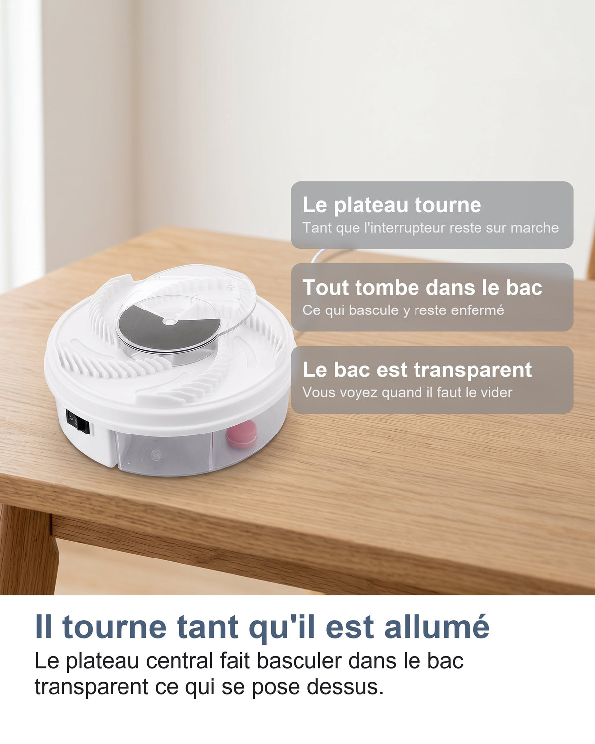 Il tourne tant qu'il est allumé Le plateau central fait basculer dans le bac transparent ce qui se pose dessus.