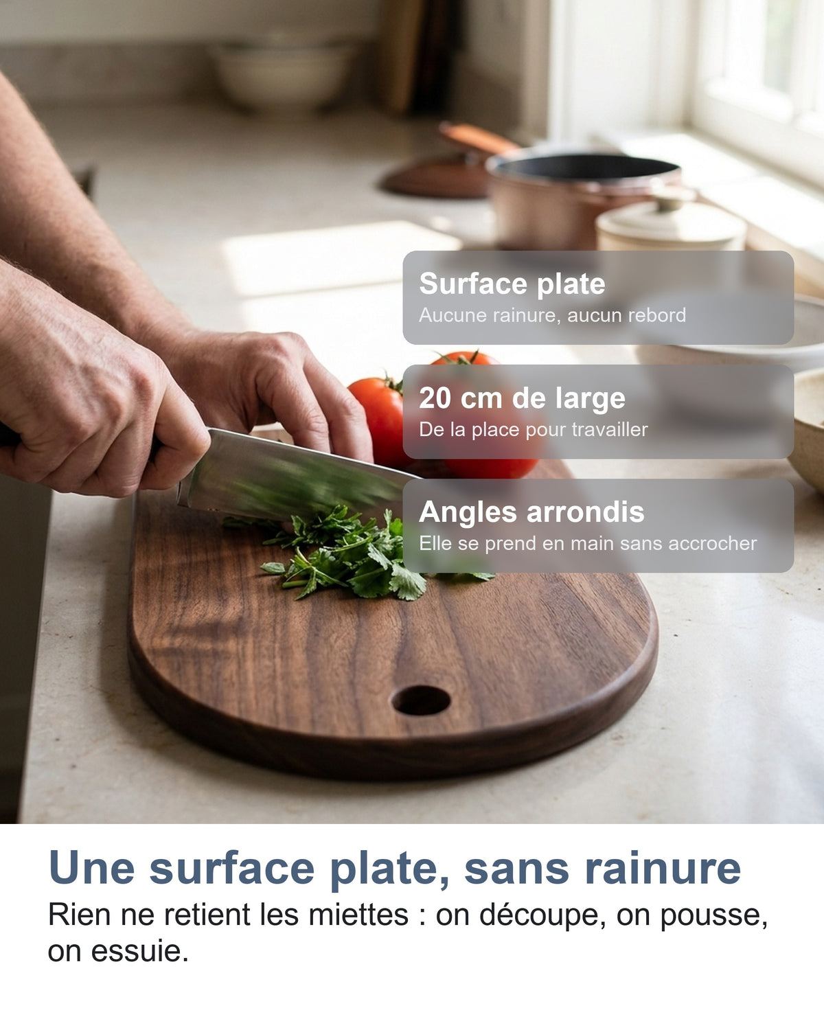 Une surface plate, sans rainure Rien ne retient les miettes : on découpe, on pousse, on essuie.
