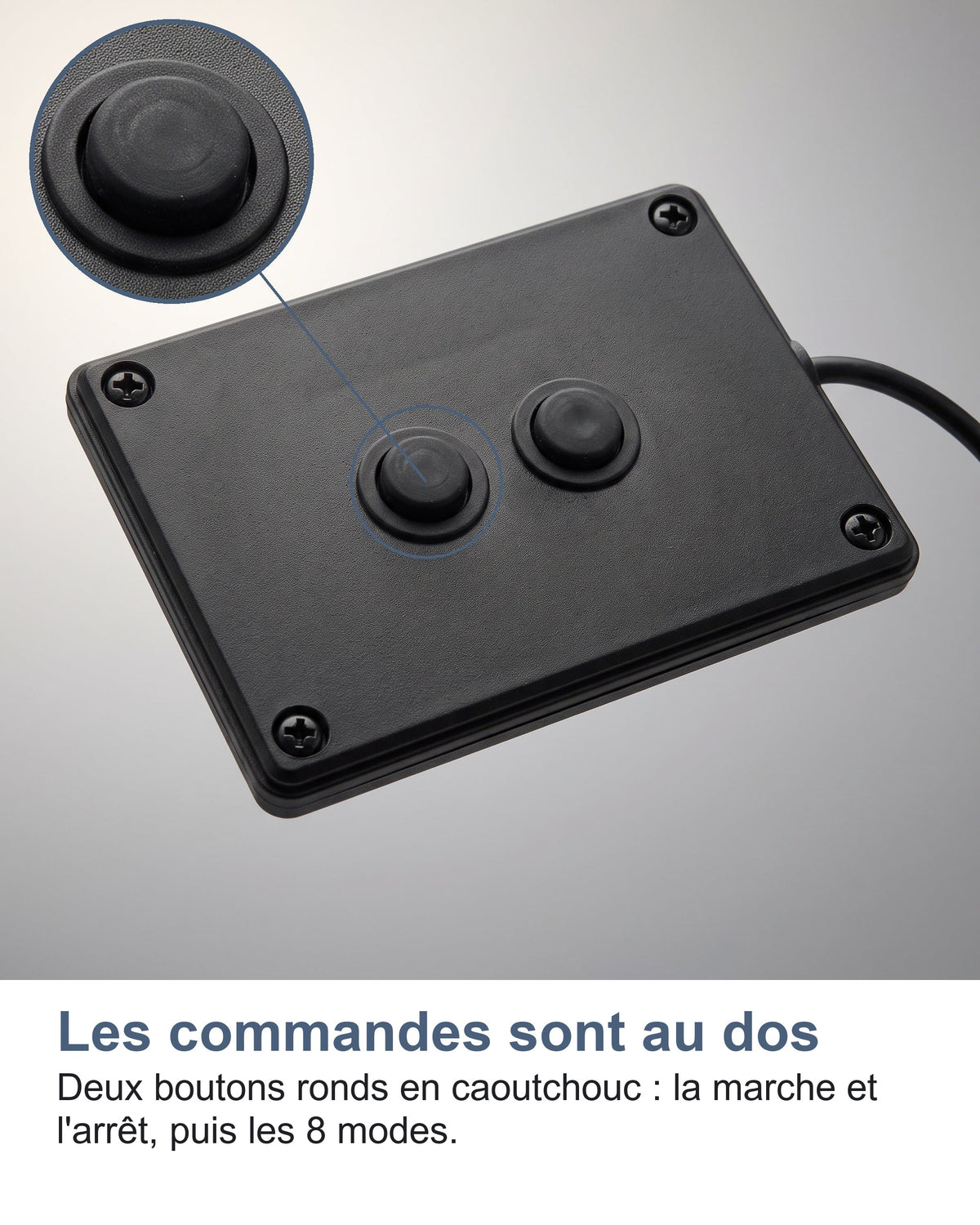 Les commandes sont au dos Deux boutons ronds en caoutchouc : la marche et l'arrêt, puis les 8 modes.